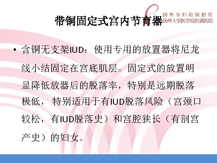 带铜固定式宫内节育器 • 含铜无支架IUD：使用专用的放置器将尼龙 线小结固定在宫底肌层。固定式的放置明 显降低放器后的脱落率，特别是远期脱落 极低， 特别适用于有IUD脱落风险（宫颈口 较松，有IUD脱落史）和宫腔狭长（有剖宫 产史）的妇女。 