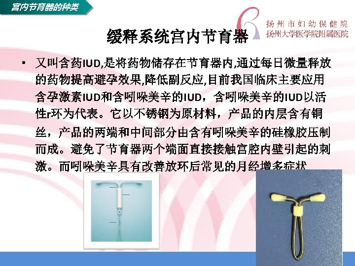 宫内节育器的种类 缓释系统宫内节育器 • 又叫含药IUD, 是将药物储存在节育器内, 通过每日微量释放 的药物提高避孕效果, 降低副反应, 目前我国临床主要应用 含孕激素IUD和含吲哚美辛的IUD，含吲哚美辛的IUD以活 性r环为代表。它以不锈钢为原材料，产品的内层含有铜 丝，产品的两端和中间部分由含有吲哚美辛的硅橡胶压制 而成。避免了节育器两个端面直接接触宫腔内壁引起的刺 激。而吲哚美辛具有改善放环后常见的月经增多症状