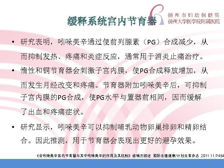 缓释系统宫内节育器 • 研究表明，吲哚美辛通过使前列腺素（PG）合成减少，从 而抑制发热、疼痛和炎症反应，通常用于消炎止痛治疗。 • 惰性和铜节育器会刺激子宫内膜，使PG合成释放增加，从 而发生月经改变和疼痛。节育器附加吲哚美辛后，可抑制 子宫内膜的PG合成，使PG水平与置器前相同，因而缓解 了出血和疼痛症状。 • 研究显示，吲哚美辛可以抑制哺乳动物卵巢排卵和精卵结 合。因此推测，用于节育器会表现出更好的避孕效果。 《含吲哚美辛宫内节育器与其中吲哚美辛的作用及其机制》修瑞杰综述 国际生殖健康/计划生育杂志