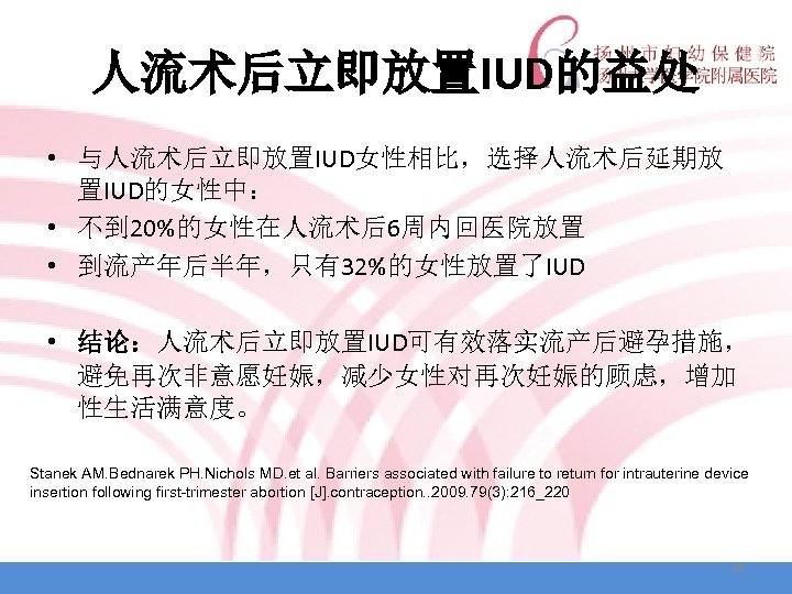 人流术后立即放置IUD的益处 • 与人流术后立即放置IUD女性相比，选择人流术后延期放 置IUD的女性中： • 不到 20%的女性在人流术后6周内回医院放置 • 到流产年后半年，只有32%的女性放置了IUD • 结论：人流术后立即放置IUD可有效落实流产后避孕措施， 避免再次非意愿妊娠，减少女性对再次妊娠的顾虑，增加 性生活满意度。 Stanek