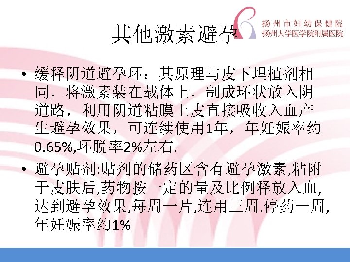 其他激素避孕 • 缓释阴道避孕环：其原理与皮下埋植剂相 同，将激素装在载体上，制成环状放入阴 道路，利用阴道粘膜上皮直接吸收入血产 生避孕效果，可连续使用 1年，年妊娠率约 0. 65%, 环脱率2%左右. • 避孕贴剂: 贴剂的储药区含有避孕激素, 粘附