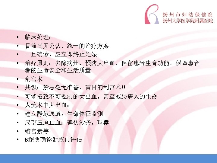  • • 临床处理： 目前尚无公认、统一的治疗方案 一旦确诊，应立即终止妊娠 治疗原则：去除病灶，预防大出血、保留患者生育功能、保障患者 者的生命安全和生活质量 • 刮宫术 • 共识：禁忌毫无准备、盲目的刮宫术!! • •