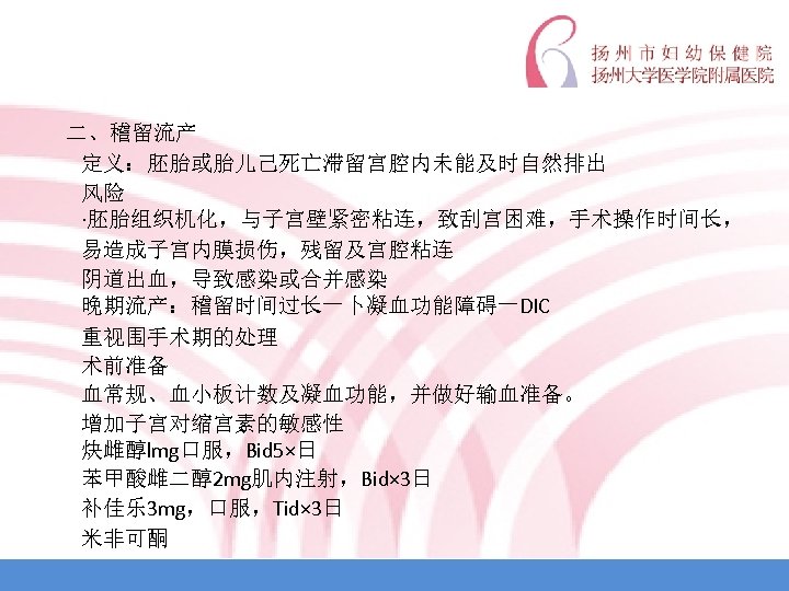  二、稽留流产 定义：胚胎或胎儿己死亡滞留宫腔内未能及时自然排出 风险 ·胚胎组织机化，与子宫壁紧密粘连，致刮宫困难，手术操作时间长， 易造成子宫内膜损伤，残留及宫腔粘连 阴道出血，导致感染或合并感染 晚期流产：稽留时间过长一卜凝血功能障碍一DIC 重视围手术期的处理 术前准备 血常规、血小板计数及凝血功能，并做好输血准备。 增加子宫对缩宫素的敏感性 炔雌醇lmg口服，Bid 5×日