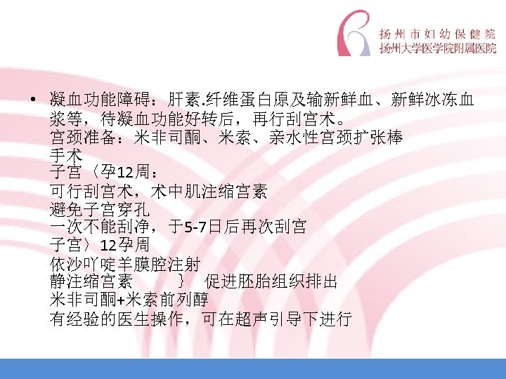  • 凝血功能障碍：肝素. 纤维蛋白原及输新鲜血、新鲜冰冻血 浆等，待凝血功能好转后，再行刮宫术。 宫颈准备：米非司酮、米索、亲水性宫颈扩张棒 手术 子宫〈孕 12周： 可行刮宫术，术中肌注缩宫素 避免子宫穿孔 一次不能刮净，于5 -7日后再次刮宫 子宫〉12孕周