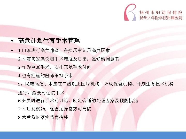  • 高危计划生育手术管理 • 1. 门诊进行高危筛查，在病历中记录高危因素 2. 术前向家属说明手术难度及后果，签知情同意书 3. 作为重点手术，安排充足手术时间 4. 也有经验的医师承担手术 5。疑难高危手术应在二级以上医疗机构、妇幼保健机构、计划生育技术机构 进行，必要时住院手术
