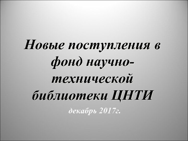 Новые поступления в фонд научнотехнической библиотеки ЦНТИ декабрь 2017 г. 