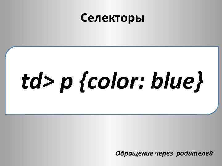 Селекторы td> p {color: blue} Обращение через родителей 