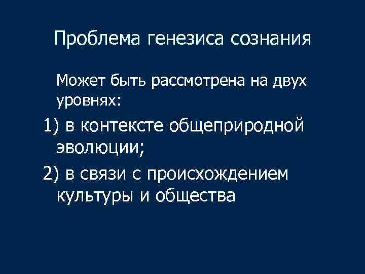 Проблема генезиса сознания Может быть рассмотрена на двух уровнях: 1) в контексте общеприродной эволюции;
