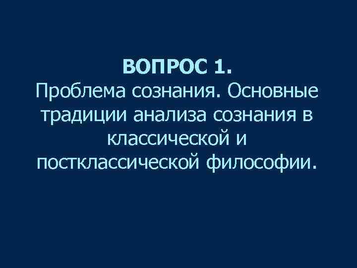 ВОПРОС 1. Проблема сознания. Основные традиции анализа сознания в классической и постклассической философии. 