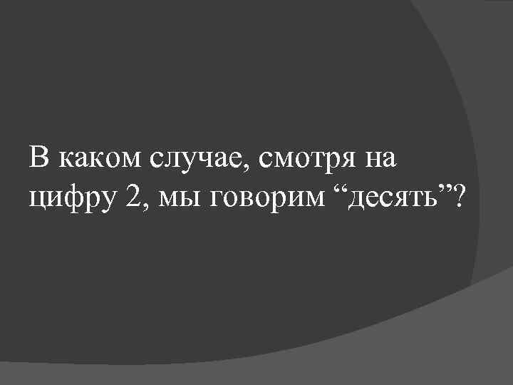 В каком случае, смотря на цифру 2, мы говорим “десять”? 