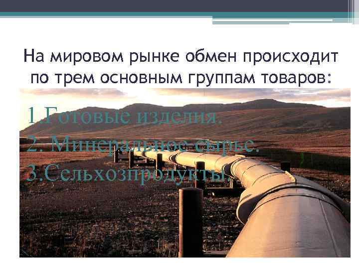 На мировом рынке обмен происходит по трем основным группам товаров: 1. Готовые изделия. 2.