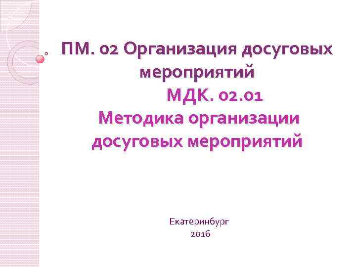 ПМ. 02 Организация досуговых мероприятий МДК. 02. 01 Методика организации досуговых мероприятий Екатеринбург 2016