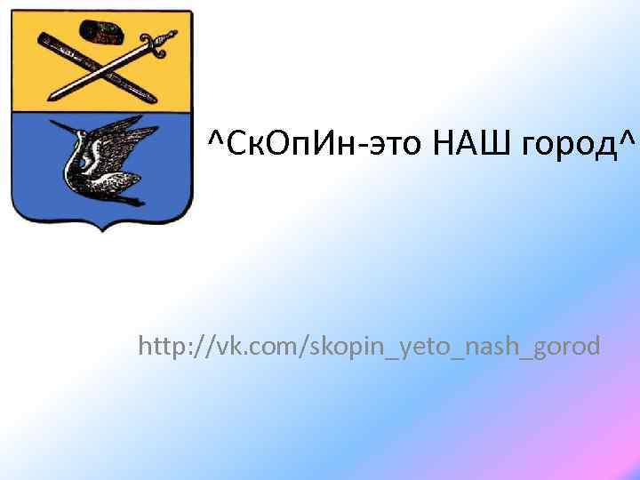 ^Ск. Оп. Ин-это НАШ город^ http: //vk. com/skopin_yeto_nash_gorod 