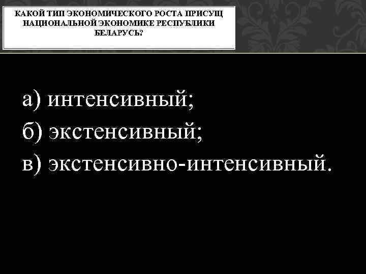 КАКОЙ ТИП ЭКОНОМИЧЕСКОГО РОСТА ПРИСУЩ НАЦИОНАЛЬНОЙ ЭКОНОМИКЕ РЕСПУБЛИКИ БЕЛАРУСЬ? а) интенсивный; б) экстенсивный; в)
