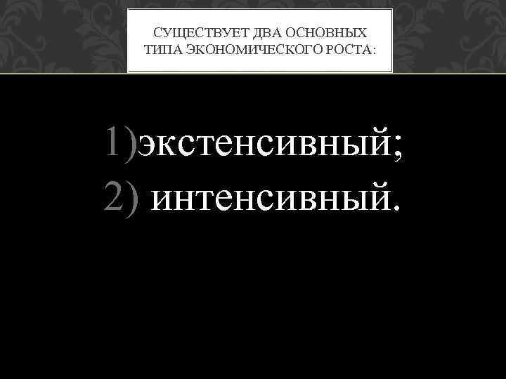 СУЩЕСТВУЕТ ДВА ОСНОВНЫХ ТИПА ЭКОНОМИЧЕСКОГО РОСТА: 1)экстенсивный; 2) интенсивный. 