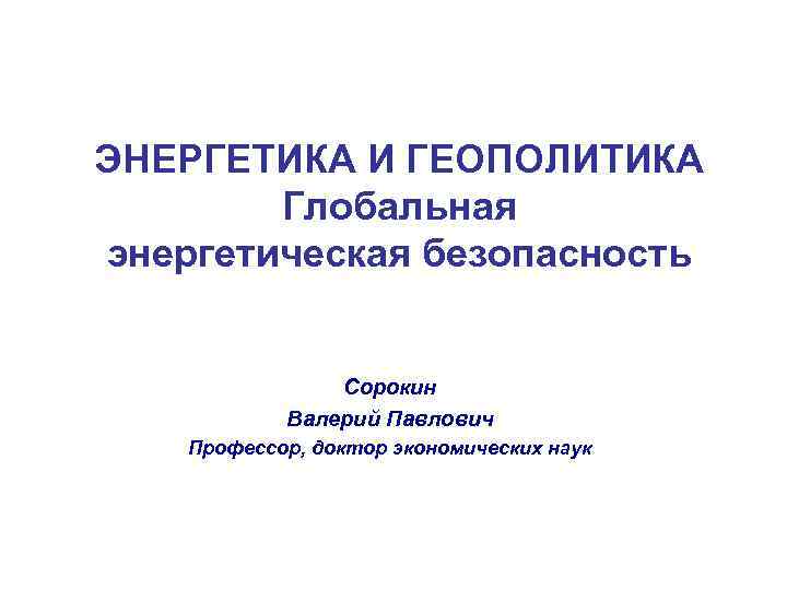 ЭНЕРГЕТИКА И ГЕОПОЛИТИКА Глобальная энергетическая безопасность Сорокин Валерий Павлович Профессор, доктор экономических наук 