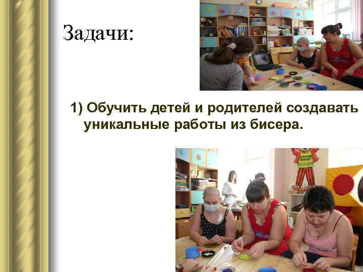 Задачи: 1) Обучить детей и родителей создавать уникальные работы из бисера. 