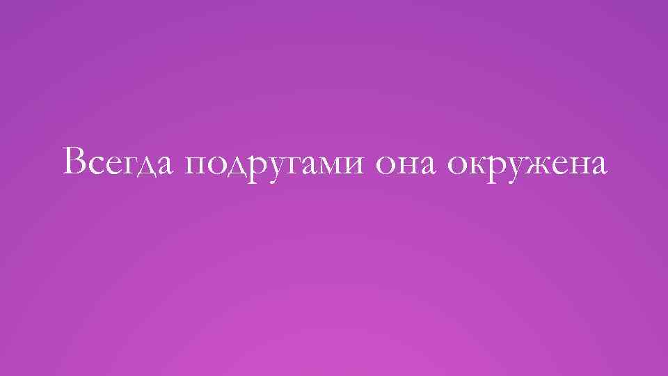 Всегда подругами она окружена 