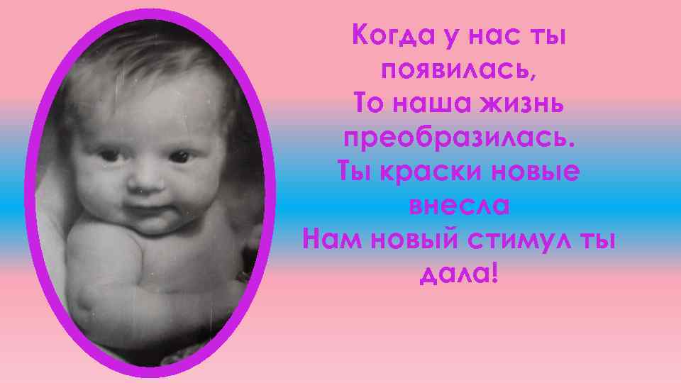 Когда у нас ты появилась, То наша жизнь преобразилась. Ты краски новые внесла Нам