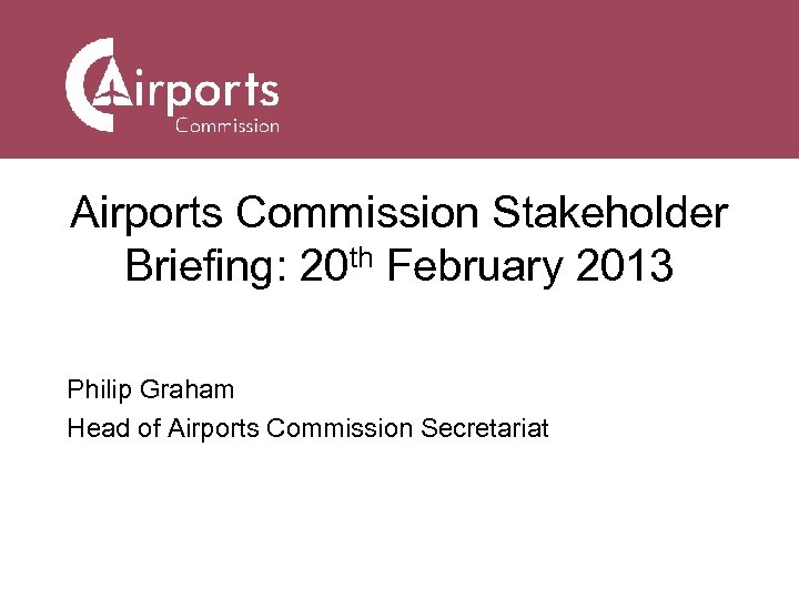 Airports Commission Stakeholder Briefing: 20 th February 2013 Philip Graham Head of Airports Commission
