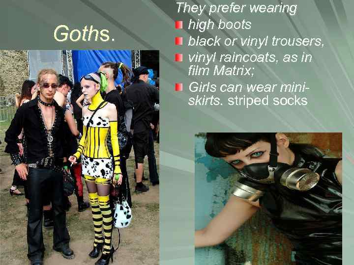 Goths. They prefer wearing high boots black or vinyl trousers, vinyl raincoats, as in