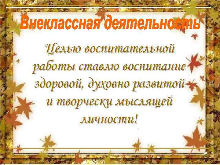  Целью воспитательной работы ставлю воспитание здоровой, духовно развитой и творчески мыслящей личности! 