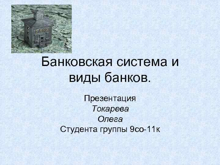 Банковская система и виды банков. Презентация Токарева Олега Студента группы 9 со-11 к 