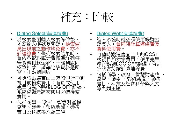 補充：比較 • Dialog Select(無連線費) • 於檢索畫面輸入檢索條件後， 才需輸入帳號及密碼。檢索結 果出現前之動作均免費，亦不 計連線費；條列檢索結果時， 會依各資料庫計費標準詳列每 筆資料扣款金額，一經開啟即 逐筆扣款。請確定該資料是所 需，才點選開啟 •