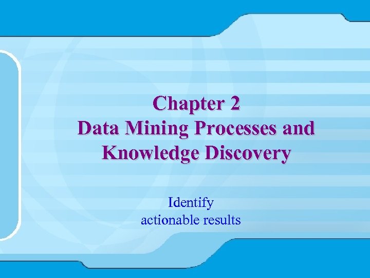 Chapter 2 Data Mining Processes and Knowledge Discovery Identify actionable results 