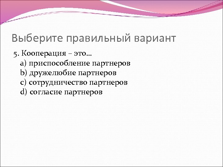 Выберите правильный вариант 5. Кооперация – это… a) приспособление партнеров b) дружелюбие партнеров c)