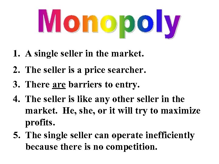 1. A single seller in the market. 2. The seller is a price searcher.