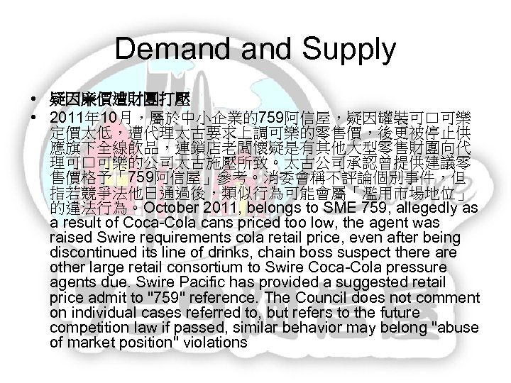 Demand Supply • 疑因廉價遭財團打壓 • 2011年 10月，屬於中小企業的759阿信屋，疑因罐裝可口可樂 定價太低，遭代理太古要求上調可樂的零售價，後更被停止供 應旗下全線飲品，連鎖店老闆懷疑是有其他大型零售財團向代 理可口可樂的公司太古施壓所致。太古公司承認曾提供建議零 售價格予「759阿信屋」參考。消委會稱不評論個別事件，但 指若競爭法他日通過後，類似行為可能會屬「濫用市場地位」 的違法行為。October 2011,