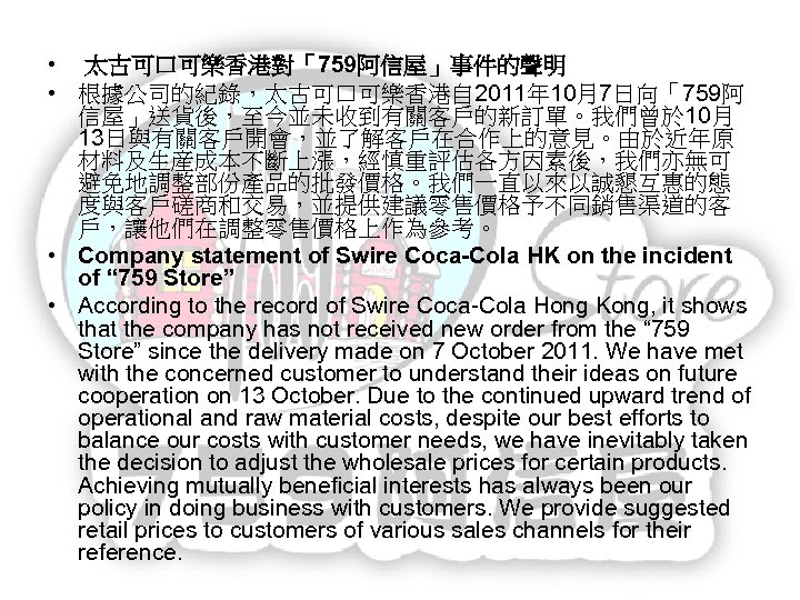  • 太古可口可樂香港對「759阿信屋」事件的聲明 • 根據公司的紀錄，太古可口可樂香港自 2011年 10月7日向「759阿 信屋」送貨後，至今並未收到有關客戶的新訂單。我們曾於 10月 13日與有關客戶開會，並了解客戶在合作上的意見。由於近年原 材料及生産成本不斷上漲，經慎重評估各方因素後，我們亦無可 避免地調整部份產品的批發價格。我們一直以來以誠懇互惠的態 度與客戶磋商和交易，並提供建議零售價格予不同銷售渠道的客 戶，讓他們在調整零售價格上作為參考。