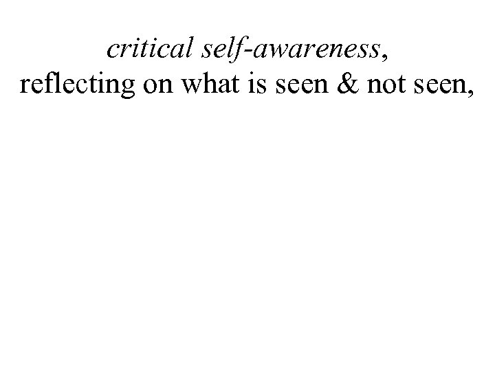critical self-awareness, reflecting on what is seen & not seen, 