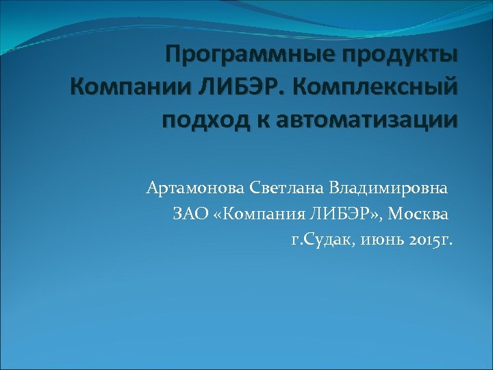 Программные продукты Компании ЛИБЭР. Комплексный подход к автоматизации Артамонова Светлана Владимировна ЗАО «Компания ЛИБЭР»