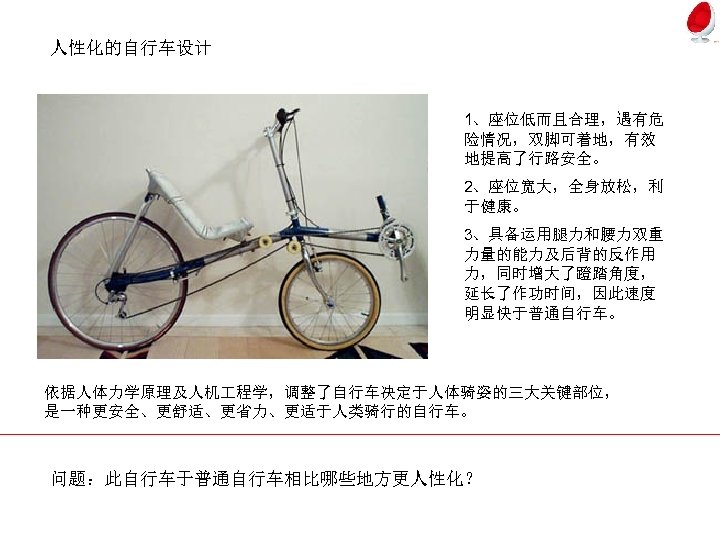 人性化的自行车设计 1、座位低而且合理，遇有危 险情况，双脚可着地，有效 地提高了行路安全。 2、座位宽大，全身放松，利 于健康。 3、具备运用腿力和腰力双重 力量的能力及后背的反作用 力，同时增大了蹬踏角度， 延长了作功时间，因此速度 明显快于普通自行车。 依据人体力学原理及人机 程学，调整了自行车决定于人体骑姿的三大关键部位， 是一种更安全、更舒适、更省力、更适于人类骑行的自行车。