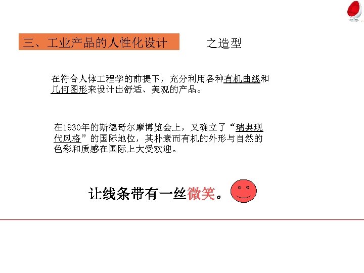 三、 业产品的人性化设计 之造型 在符合人体 程学的前提下，充分利用各种有机曲线和 几何图形来设计出舒适、美观的产品。 在 1930年的斯德哥尔摩博览会上，又确立了“瑞典现 代风格”的国际地位，其朴素而有机的外形与自然的 色彩和质感在国际上大受欢迎。 让线条带有一丝微笑。 