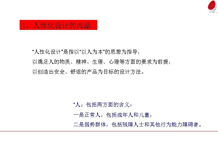 1、人性化设计的内涵 “人性化设计”是指以“以人为本”的思想为指导， 以满足人的物质、精神、生理、心理等方面的要求为前提， 以创造出安全、舒适的产品为目标的设计方法。 “人：包括两方面的含义： 一是正常人，包括成年人和儿童； 二是弱势群体，包括残障人士和其他行为能力障碍者。 