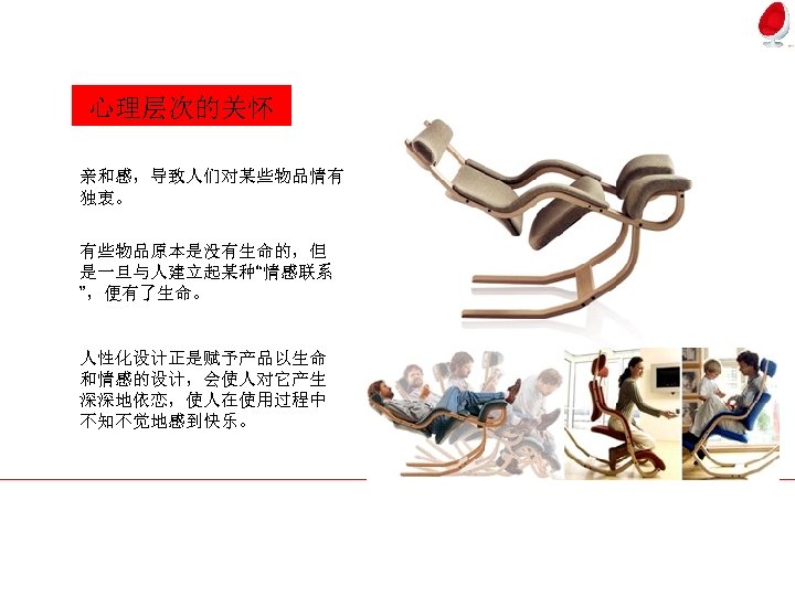 心理层次的关怀 亲和感，导致人们对某些物品情有 独衷。 有些物品原本是没有生命的，但 是一旦与人建立起某种“情感联系 ”，便有了生命。 人性化设计正是赋予产品以生命 和情感的设计，会使人对它产生 深深地依恋，使人在使用过程中 不知不觉地感到快乐。 
