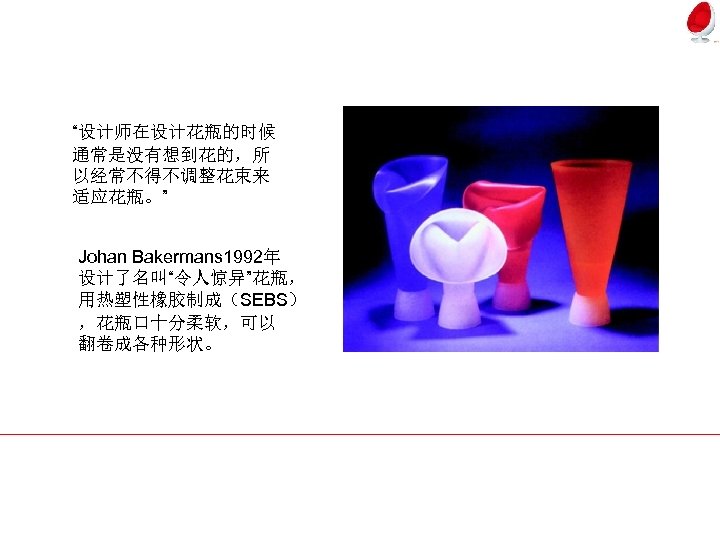“设计师在设计花瓶的时候 通常是没有想到花的，所 以经常不得不调整花束来 适应花瓶。” Johan Bakermans 1992年 设计了名叫“令人惊异”花瓶， 用热塑性橡胶制成（SEBS） ，花瓶口十分柔软，可以 翻卷成各种形状。 