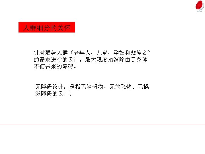 人群细分的关怀 针对弱势人群（老年人，儿童，孕妇和残障者） 的需求进行的设计，最大限度地消除由于身体 不便带来的障碍。 无障碍设计：是指无障碍物、无危险物、无操 纵障碍的设计。 