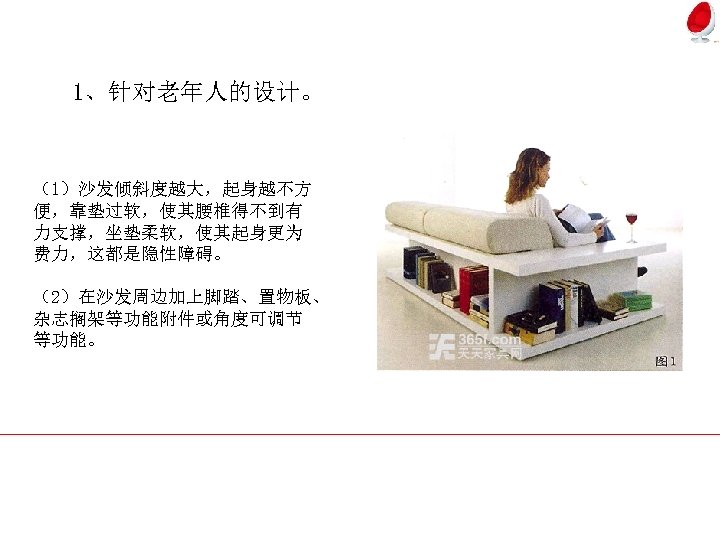 1、针对老年人的设计。 （1）沙发倾斜度越大，起身越不方 便，靠垫过软，使其腰椎得不到有 力支撑，坐垫柔软，使其起身更为 费力，这都是隐性障碍。 （2）在沙发周边加上脚踏、置物板、 杂志搁架等功能附件或角度可调节 等功能。 