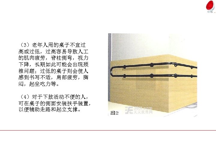 （3）老年人用的桌子不宜过 高或过低，过高容易导致人 的肌肉疲劳，脊柱侧弯，视力 下降，长期如此可能会出现颈 椎问题；过低的桌子则会使人 感到书写不适，肩部疲劳，胸 闷，起坐吃力等。 （4）对于下肢活动不便的人， 可在桌子的侧面安装扶手装置， 以便辅助走路和起立支撑。 