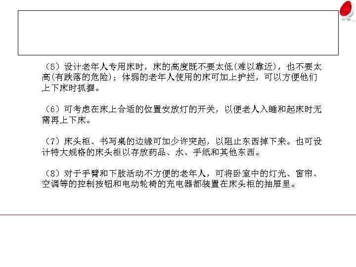 （5）设计老年人专用床时，床的高度既不要太低(难以靠近)，也不要太 高(有跌落的危险)；体弱的老年人使用的床可加上护拦，可以方便他们 上下床时抓握。 （6）可考虑在床上合适的位置安放灯的开关，以便老人入睡和起床时无 需再上下床。 （7）床头柜、书写桌的边缘可加少许突起，以阻止东西掉下来。也可设 计特大规格的床头柜以存放药品、水、手纸和其他东西。 （8）对于手臂和下肢活动不方便的老年人，可将卧室中的灯光、窗帘、 空调等的控制按钮和电动轮椅的充电器都装置在床头柜的抽屉里。 
