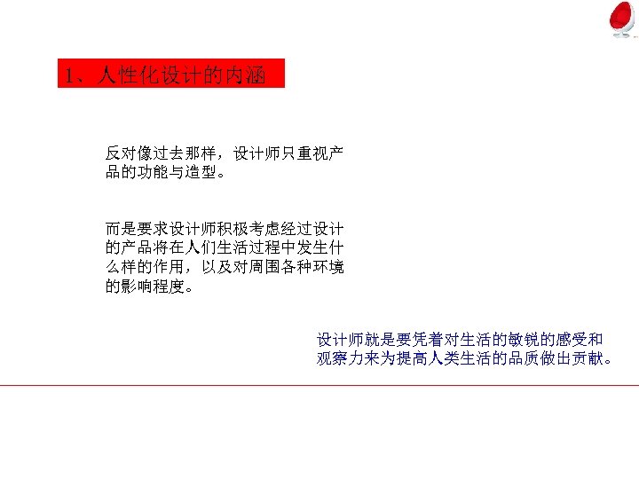 1、人性化设计的内涵 反对像过去那样，设计师只重视产 品的功能与造型。 而是要求设计师积极考虑经过设计 的产品将在人们生活过程中发生什 么样的作用，以及对周围各种环境 的影响程度。 设计师就是要凭着对生活的敏锐的感受和 观察力来为提高人类生活的品质做出贡献。 