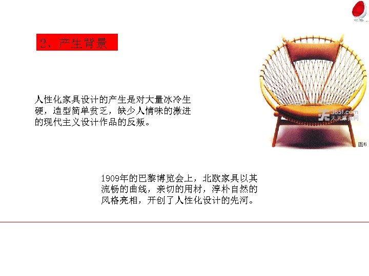 2、产生背景 人性化家具设计的产生是对大量冰冷生 硬，造型简单贫乏，缺少人情味的激进 的现代主义设计作品的反叛。 1909年的巴黎博览会上，北欧家具以其 流畅的曲线，亲切的用材，淳朴自然的 风格亮相，开创了人性化设计的先河。 