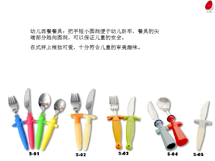 幼儿西餐餐具：把手短小圆润便于幼儿卧牢，餐具的尖 端部分趋向圆润，可以保证儿童的安全。 在式样上稚拙可爱，十分符合儿童的审美趣味。 
