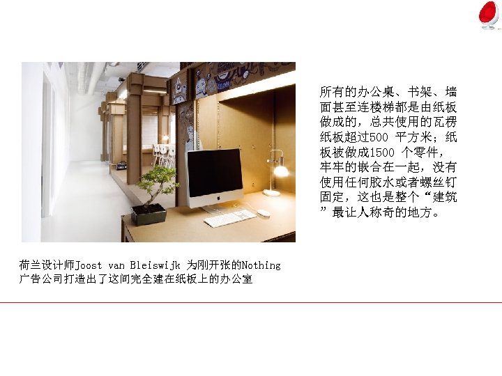 所有的办公桌、书架、墙 面甚至连楼梯都是由纸板 做成的，总共使用的瓦楞 纸板超过500 平方米；纸 板被做成 1500 个零件， 牢牢的嵌合在一起，没有 使用任何胶水或者螺丝钉 固定，这也是整个“建筑 ”最让人称奇的地方。 荷兰设计师Joost van