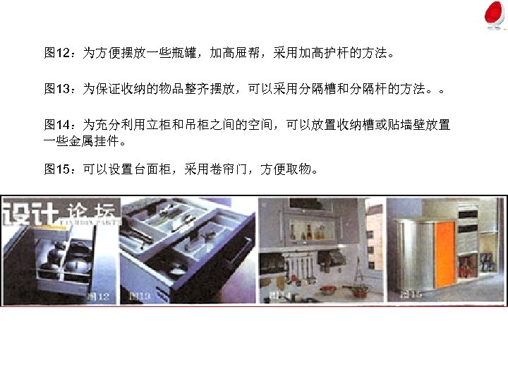 图 12：为方便摆放一些瓶罐，加高屉帮，采用加高护杆的方法。 图 13：为保证收纳的物品整齐摆放，可以采用分隔槽和分隔杆的方法。。 图 14：为充分利用立柜和吊柜之间的空间，可以放置收纳槽或贴墙壁放置 一些金属挂件。 图 15：可以设置台面柜，采用卷帘门，方便取物。 