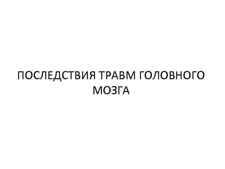 ПОСЛЕДСТВИЯ ТРАВМ ГОЛОВНОГО МОЗГА 